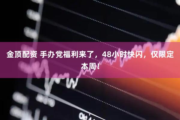金顶配资 手办党福利来了，48小时快闪，仅限定本周！