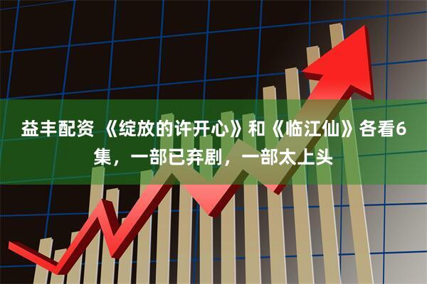 益丰配资 《绽放的许开心》和《临江仙》各看6集，一部已弃剧，一部太上头
