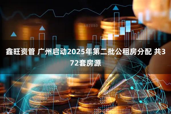 鑫旺资管 广州启动2025年第二批公租房分配 共372套房源