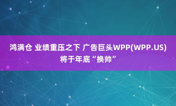 鸿满仓 业绩重压之下 广告巨头WPP(WPP.US)将于年底“换帅”