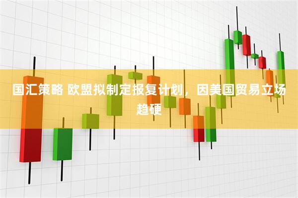 国汇策略 欧盟拟制定报复计划，因美国贸易立场趋硬