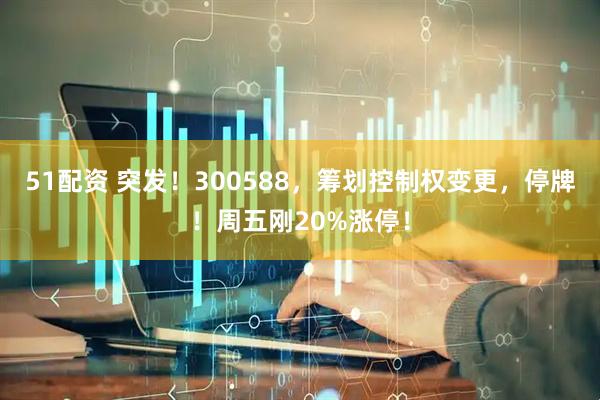 51配资 突发！300588，筹划控制权变更，停牌！周五刚20%涨停！