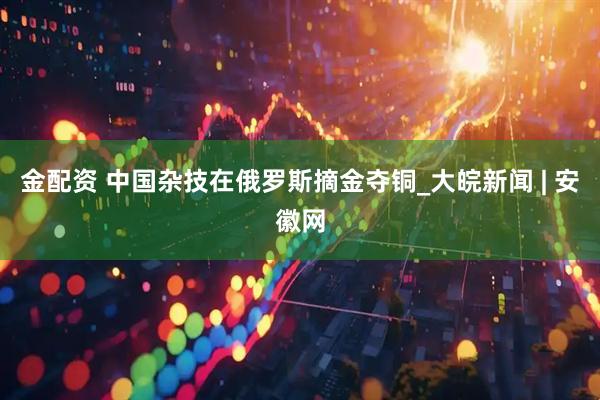 金配资 中国杂技在俄罗斯摘金夺铜_大皖新闻 | 安徽网