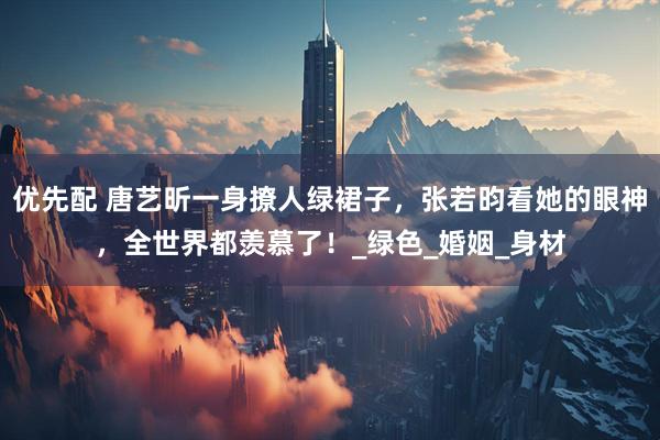 优先配 唐艺昕一身撩人绿裙子，张若昀看她的眼神，全世界都羡慕了！_绿色_婚姻_身材