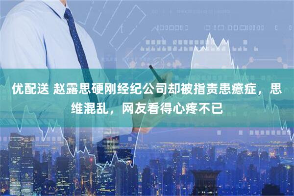 优配送 赵露思硬刚经纪公司却被指责患癔症，思维混乱，网友看得心疼不已