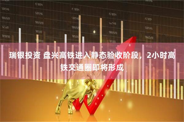 瑞银投资 盘兴高铁进入静态验收阶段，2小时高铁交通圈即将形成