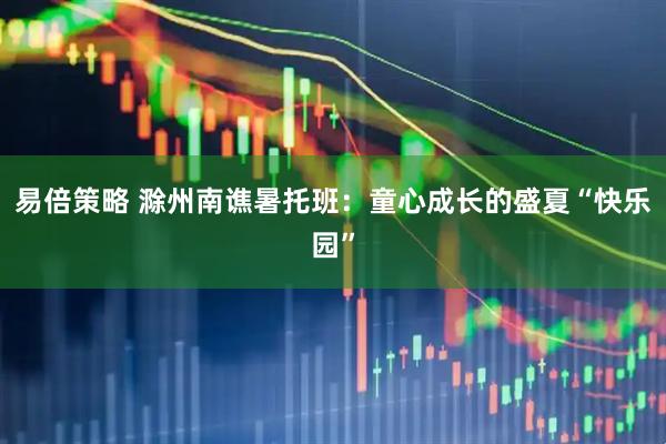 易倍策略 滁州南谯暑托班：童心成长的盛夏“快乐园”