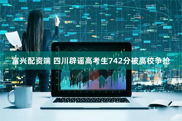 富兴配资端 四川辟谣高考生742分被高校争抢