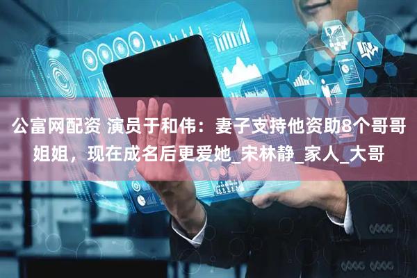 公富网配资 演员于和伟：妻子支持他资助8个哥哥姐姐，现在成名后更爱她_宋林静_家人_大哥