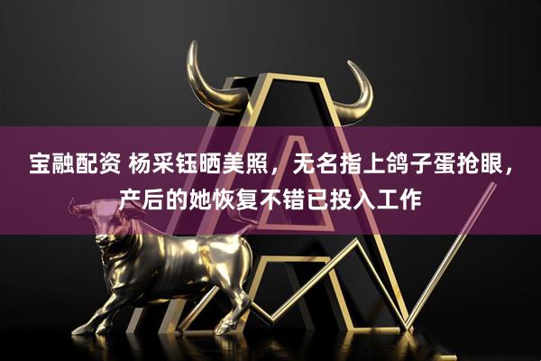 宝融配资 杨采钰晒美照，无名指上鸽子蛋抢眼，产后的她恢复不错已投入工作