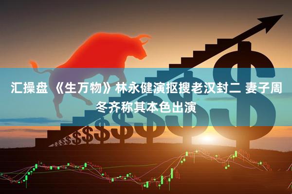 汇操盘 《生万物》林永健演抠搜老汉封二 妻子周冬齐称其本色出演