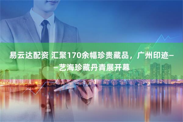 易云达配资 汇聚170余幅珍贵藏品，广州印迹——艺海珍藏丹青展开幕