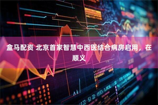 盒马配资 北京首家智慧中西医结合病房启用，在顺义