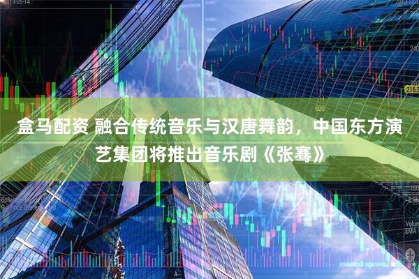 盒马配资 融合传统音乐与汉唐舞韵，中国东方演艺集团将推出音乐剧《张骞》