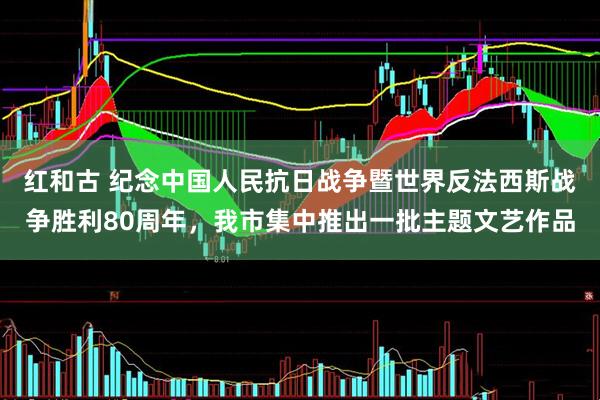 红和古 纪念中国人民抗日战争暨世界反法西斯战争胜利80周年，我市集中推出一批主题文艺作品