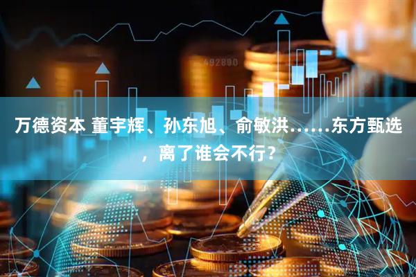 万德资本 董宇辉、孙东旭、俞敏洪……东方甄选，离了谁会不行？