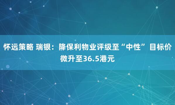 怀远策略 瑞银：降保利物业评级至“中性” 目标价微升至36.5港元