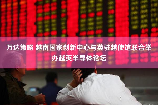 万达策略 越南国家创新中心与英驻越使馆联合举办越英半导体论坛