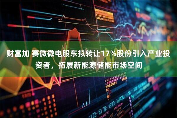 财富加 赛微微电股东拟转让17%股份引入产业投资者，拓展新能源储能市场空间