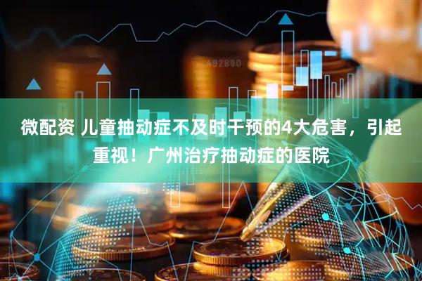 微配资 儿童抽动症不及时干预的4大危害，引起重视！广州治疗抽动症的医院