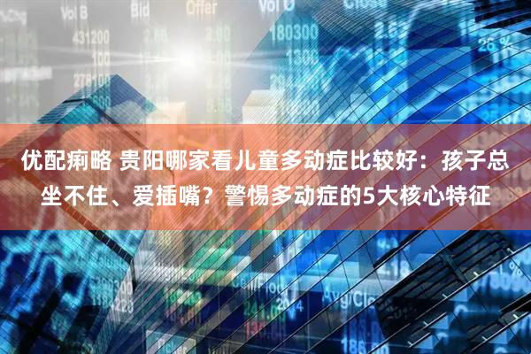 优配痢略 贵阳哪家看儿童多动症比较好：孩子总坐不住、爱插嘴？警惕多动症的5大核心特征