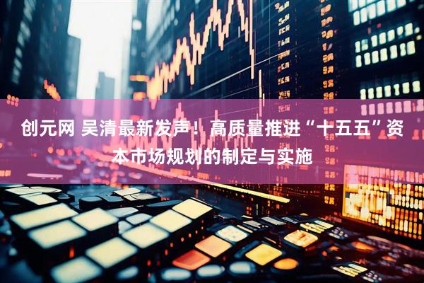 创元网 吴清最新发声！高质量推进“十五五”资本市场规划的制定与实施