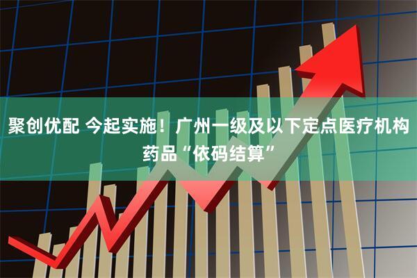 聚创优配 今起实施！广州一级及以下定点医疗机构药品“依码结算”