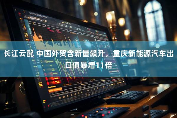 长江云配 中国外贸含新量飙升，重庆新能源汽车出口值暴增11倍