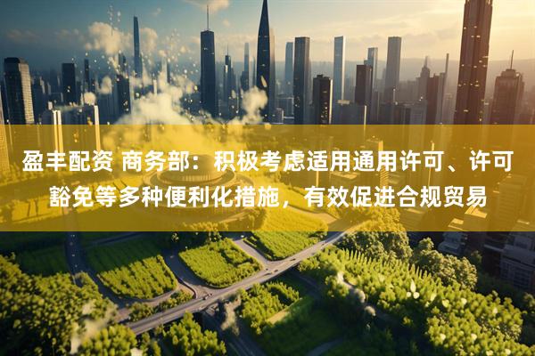 盈丰配资 商务部：积极考虑适用通用许可、许可豁免等多种便利化措施，有效促进合规贸易