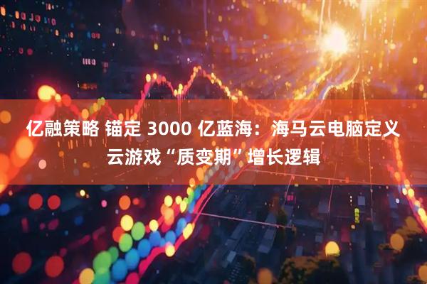 亿融策略 锚定 3000 亿蓝海：海马云电脑定义云游戏“质变期”增长逻辑