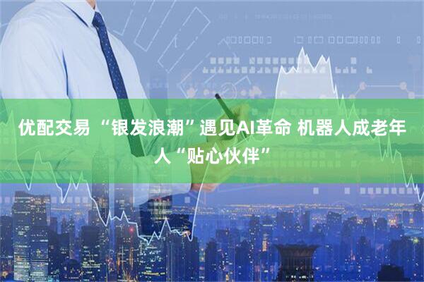 优配交易 “银发浪潮”遇见AI革命 机器人成老年人“贴心伙伴”