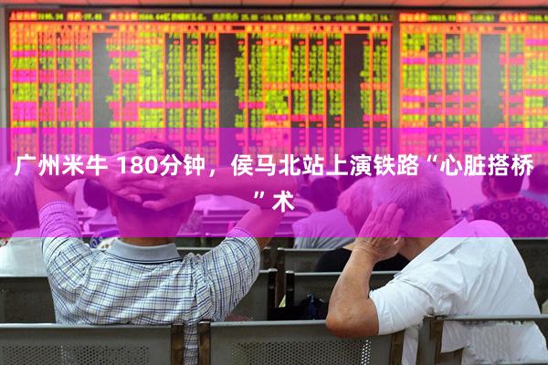 广州米牛 180分钟，侯马北站上演铁路“心脏搭桥”术