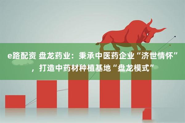 e路配资 盘龙药业：秉承中医药企业“济世情怀”，打造中药材种植基地“盘龙模式”