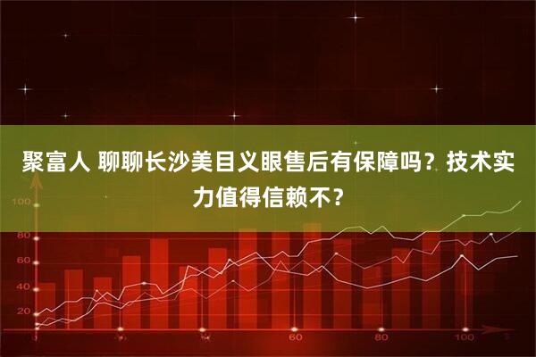 聚富人 聊聊长沙美目义眼售后有保障吗？技术实力值得信赖不？