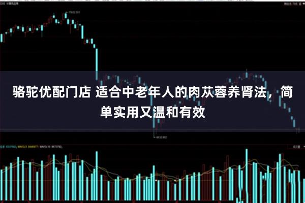 骆驼优配门店 适合中老年人的肉苁蓉养肾法，简单实用又温和有效