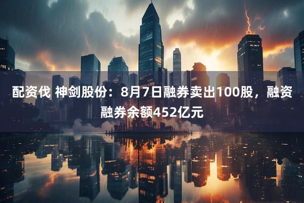 配资伐 神剑股份：8月7日融券卖出100股，融资融券余额452亿元