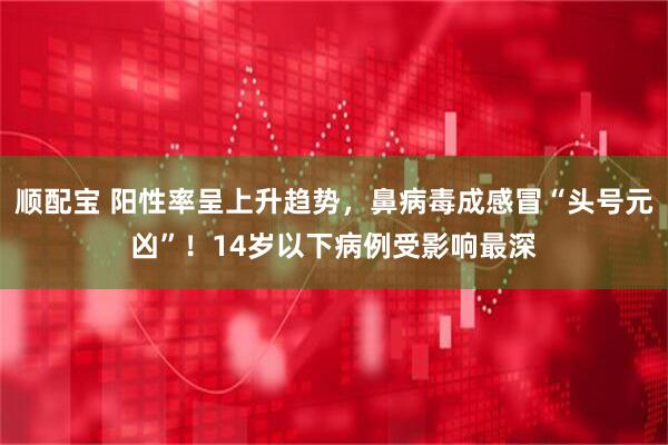 顺配宝 阳性率呈上升趋势，鼻病毒成感冒“头号元凶”！14岁以下病例受影响最深