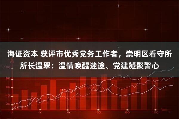 海证资本 获评市优秀党务工作者，崇明区看守所所长温翠：温情唤醒迷途、党建凝聚警心